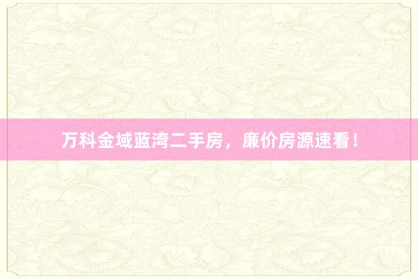 万科金域蓝湾二手房，廉价房源速看！